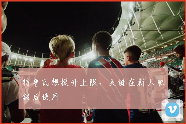 特鲁瓦想提升上限，关键在新人犯错后使用
